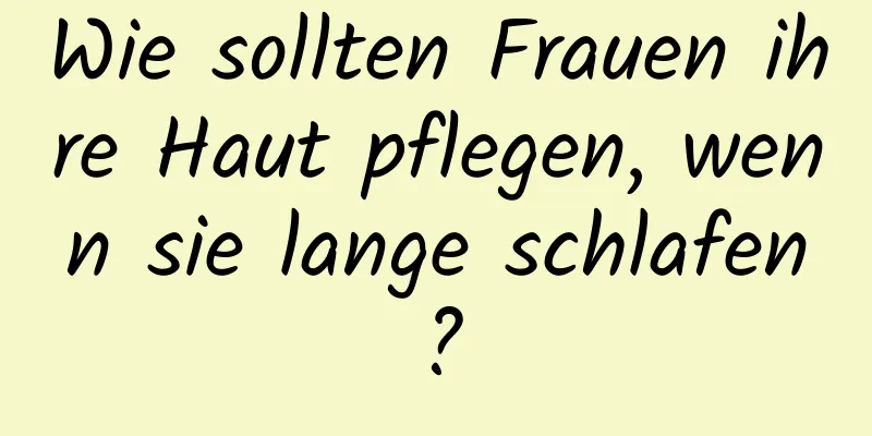 Wie sollten Frauen ihre Haut pflegen, wenn sie lange schlafen?