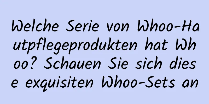 Welche Serie von Whoo-Hautpflegeprodukten hat Whoo? Schauen Sie sich diese exquisiten Whoo-Sets an