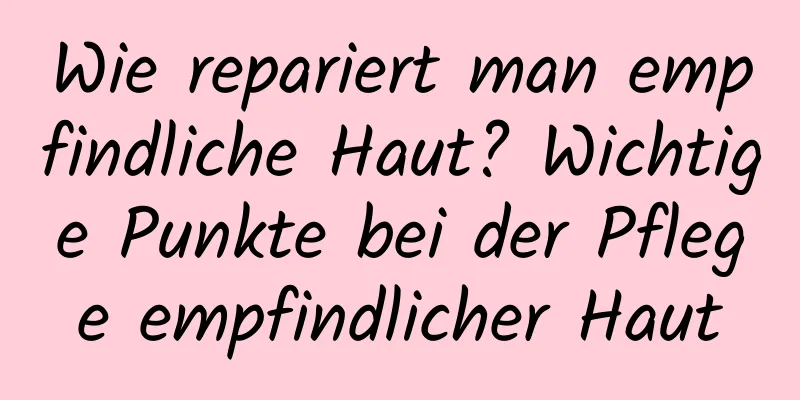 Wie repariert man empfindliche Haut? Wichtige Punkte bei der Pflege empfindlicher Haut