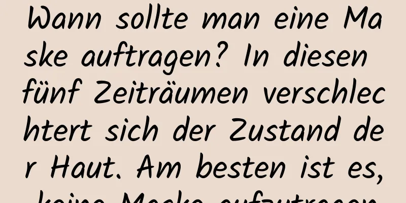 Wann sollte man eine Maske auftragen? In diesen fünf Zeiträumen verschlechtert sich der Zustand der Haut. Am besten ist es, keine Maske aufzutragen.