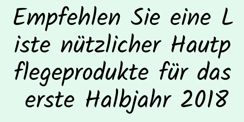 Empfehlen Sie eine Liste nützlicher Hautpflegeprodukte für das erste Halbjahr 2018
