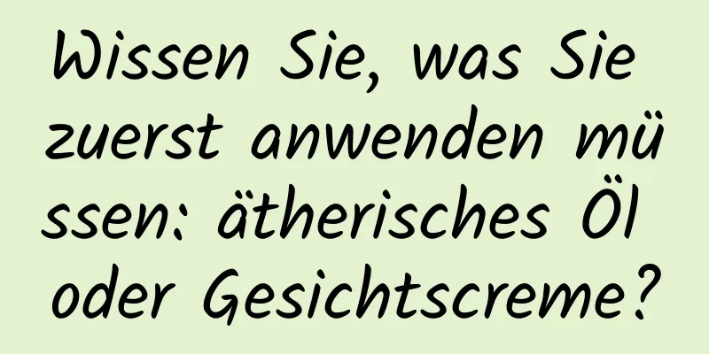 Wissen Sie, was Sie zuerst anwenden müssen: ätherisches Öl oder Gesichtscreme?