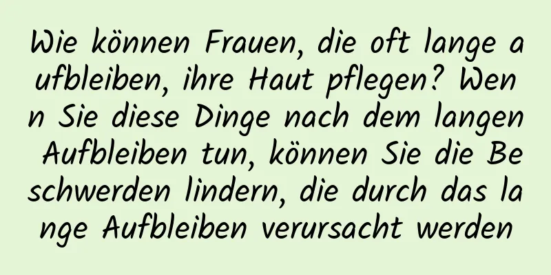 Wie können Frauen, die oft lange aufbleiben, ihre Haut pflegen? Wenn Sie diese Dinge nach dem langen Aufbleiben tun, können Sie die Beschwerden lindern, die durch das lange Aufbleiben verursacht werden