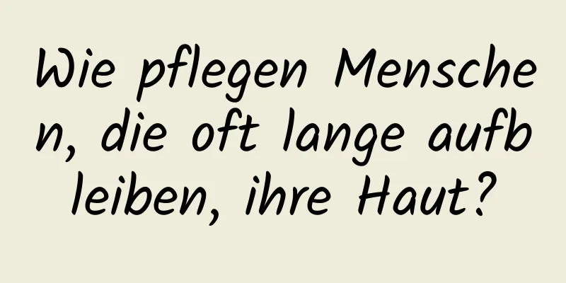 Wie pflegen Menschen, die oft lange aufbleiben, ihre Haut?