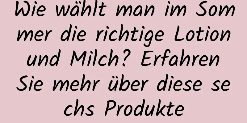 Wie wählt man im Sommer die richtige Lotion und Milch? Erfahren Sie mehr über diese sechs Produkte
