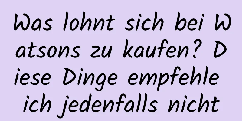 Was lohnt sich bei Watsons zu kaufen? Diese Dinge empfehle ich jedenfalls nicht