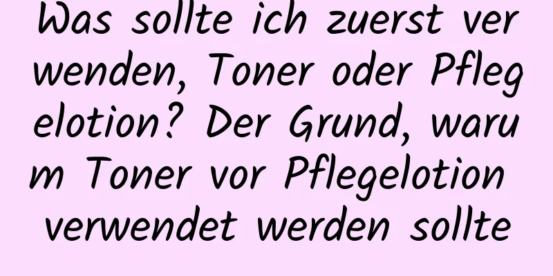 Was sollte ich zuerst verwenden, Toner oder Pflegelotion? Der Grund, warum Toner vor Pflegelotion verwendet werden sollte