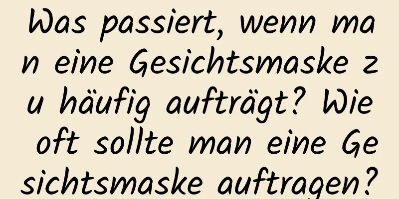 Was passiert, wenn man eine Gesichtsmaske zu häufig aufträgt? Wie oft sollte man eine Gesichtsmaske auftragen?