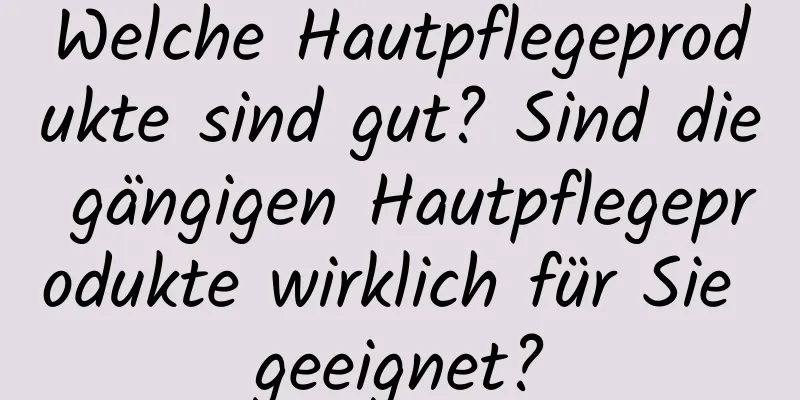 Welche Hautpflegeprodukte sind gut? Sind die gängigen Hautpflegeprodukte wirklich für Sie geeignet?