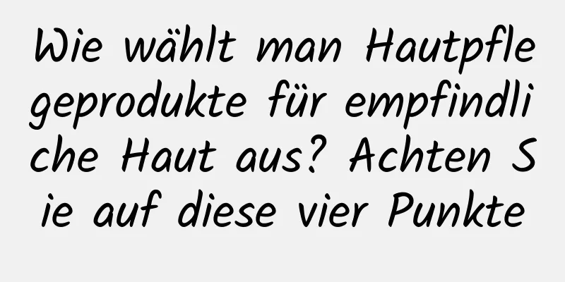 Wie wählt man Hautpflegeprodukte für empfindliche Haut aus? Achten Sie auf diese vier Punkte