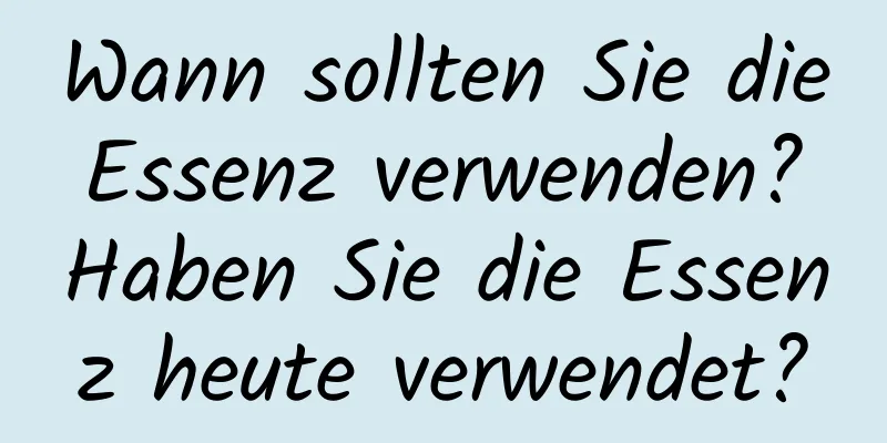 Wann sollten Sie die Essenz verwenden? Haben Sie die Essenz heute verwendet?