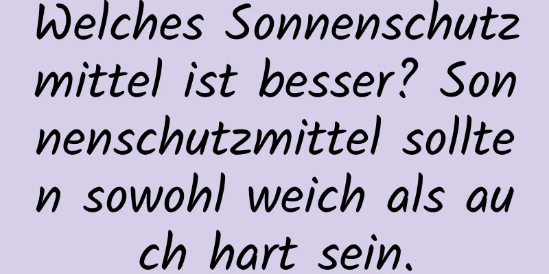 Welches Sonnenschutzmittel ist besser? Sonnenschutzmittel sollten sowohl weich als auch hart sein.