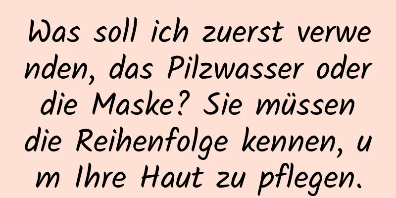 Was soll ich zuerst verwenden, das Pilzwasser oder die Maske? Sie müssen die Reihenfolge kennen, um Ihre Haut zu pflegen.