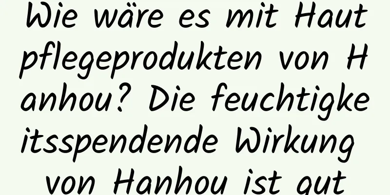 Wie wäre es mit Hautpflegeprodukten von Hanhou? Die feuchtigkeitsspendende Wirkung von Hanhou ist gut