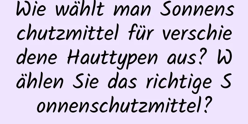 Wie wählt man Sonnenschutzmittel für verschiedene Hauttypen aus? Wählen Sie das richtige Sonnenschutzmittel?