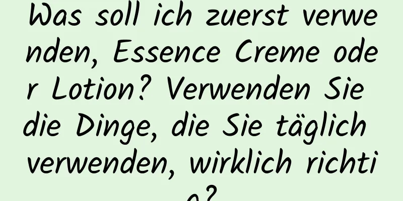 Was soll ich zuerst verwenden, Essence Creme oder Lotion? Verwenden Sie die Dinge, die Sie täglich verwenden, wirklich richtig?