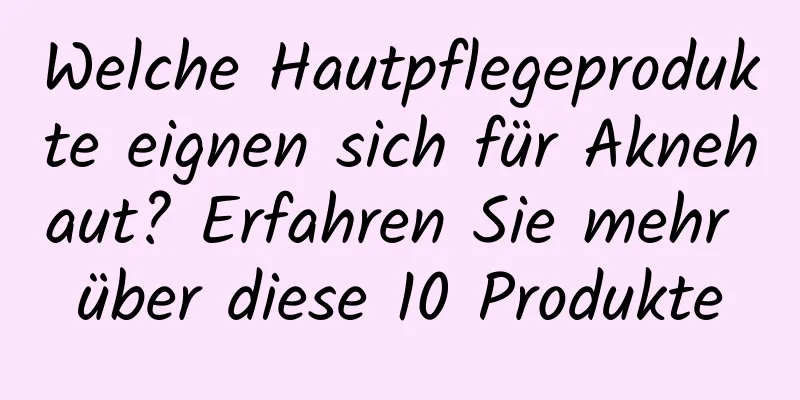 Welche Hautpflegeprodukte eignen sich für Aknehaut? Erfahren Sie mehr über diese 10 Produkte