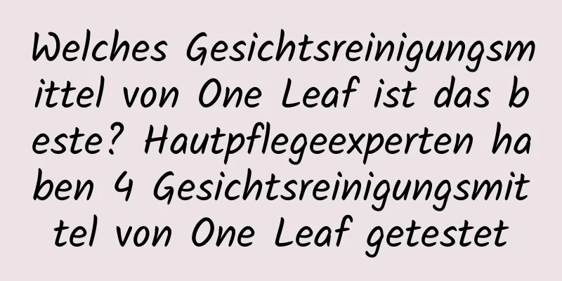 Welches Gesichtsreinigungsmittel von One Leaf ist das beste? Hautpflegeexperten haben 4 Gesichtsreinigungsmittel von One Leaf getestet