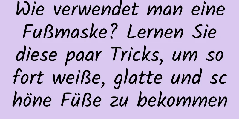 Wie verwendet man eine Fußmaske? Lernen Sie diese paar Tricks, um sofort weiße, glatte und schöne Füße zu bekommen
