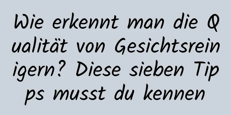 Wie erkennt man die Qualität von Gesichtsreinigern? Diese sieben Tipps musst du kennen