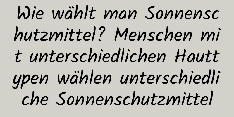 Wie wählt man Sonnenschutzmittel? Menschen mit unterschiedlichen Hauttypen wählen unterschiedliche Sonnenschutzmittel