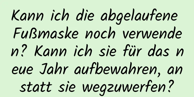 Kann ich die abgelaufene Fußmaske noch verwenden? Kann ich sie für das neue Jahr aufbewahren, anstatt sie wegzuwerfen?