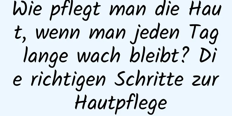 Wie pflegt man die Haut, wenn man jeden Tag lange wach bleibt? Die richtigen Schritte zur Hautpflege