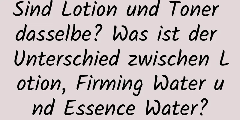 Sind Lotion und Toner dasselbe? Was ist der Unterschied zwischen Lotion, Firming Water und Essence Water?
