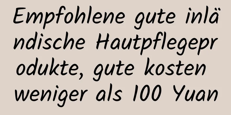 Empfohlene gute inländische Hautpflegeprodukte, gute kosten weniger als 100 Yuan