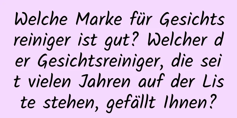 Welche Marke für Gesichtsreiniger ist gut? Welcher der Gesichtsreiniger, die seit vielen Jahren auf der Liste stehen, gefällt Ihnen?