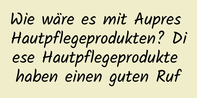 Wie wäre es mit Aupres Hautpflegeprodukten? Diese Hautpflegeprodukte haben einen guten Ruf