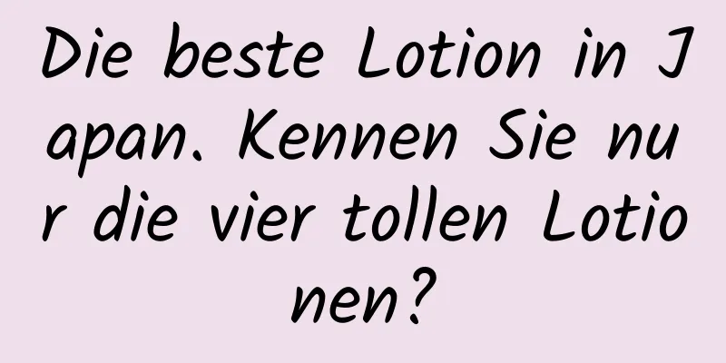 Die beste Lotion in Japan. Kennen Sie nur die vier tollen Lotionen?