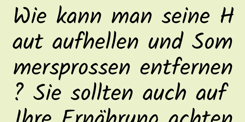 Wie kann man seine Haut aufhellen und Sommersprossen entfernen? Sie sollten auch auf Ihre Ernährung achten