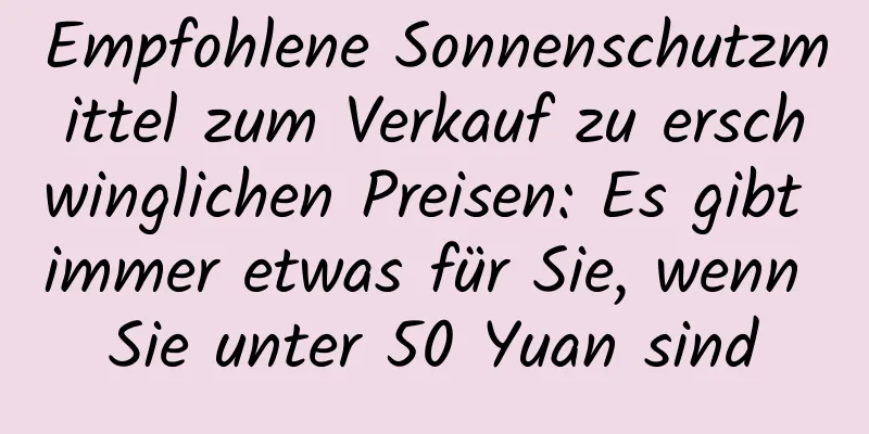 Empfohlene Sonnenschutzmittel zum Verkauf zu erschwinglichen Preisen: Es gibt immer etwas für Sie, wenn Sie unter 50 Yuan sind