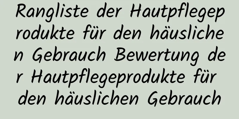 Rangliste der Hautpflegeprodukte für den häuslichen Gebrauch Bewertung der Hautpflegeprodukte für den häuslichen Gebrauch