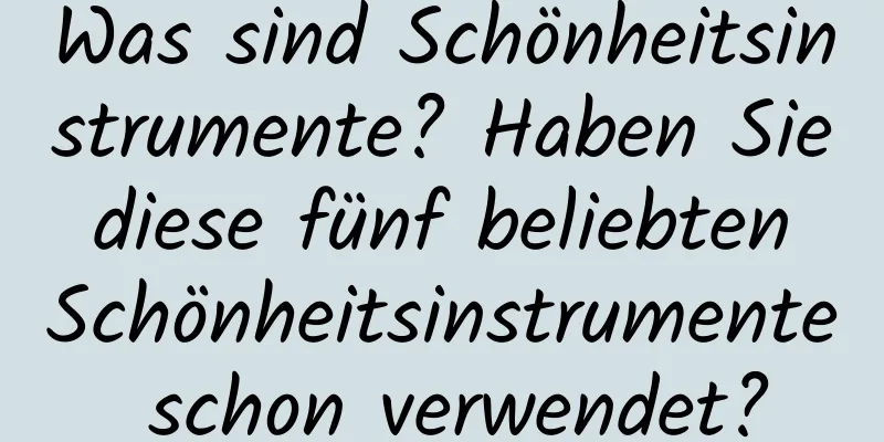 Was sind Schönheitsinstrumente? Haben Sie diese fünf beliebten Schönheitsinstrumente schon verwendet?