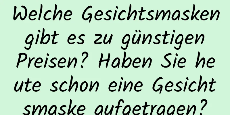 Welche Gesichtsmasken gibt es zu günstigen Preisen? Haben Sie heute schon eine Gesichtsmaske aufgetragen?