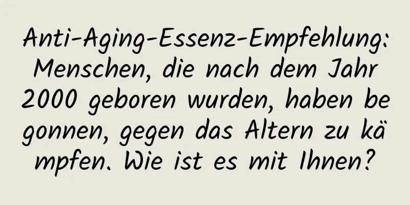 Anti-Aging-Essenz-Empfehlung: Menschen, die nach dem Jahr 2000 geboren wurden, haben begonnen, gegen das Altern zu kämpfen. Wie ist es mit Ihnen?