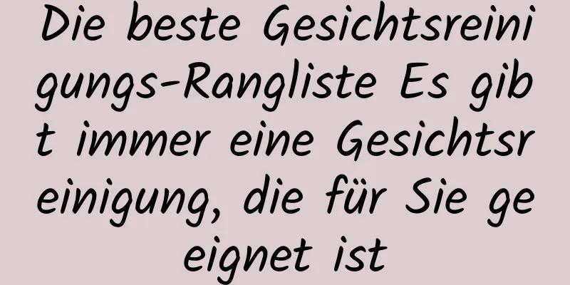 Die beste Gesichtsreinigungs-Rangliste Es gibt immer eine Gesichtsreinigung, die für Sie geeignet ist