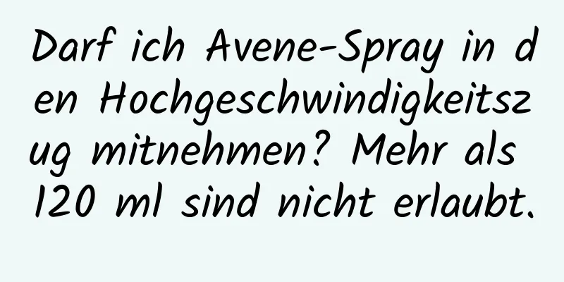 Darf ich Avene-Spray in den Hochgeschwindigkeitszug mitnehmen? Mehr als 120 ml sind nicht erlaubt.