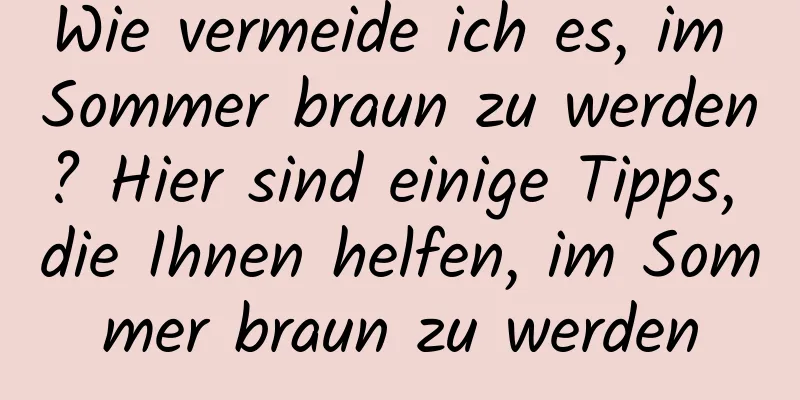 Wie vermeide ich es, im Sommer braun zu werden? Hier sind einige Tipps, die Ihnen helfen, im Sommer braun zu werden