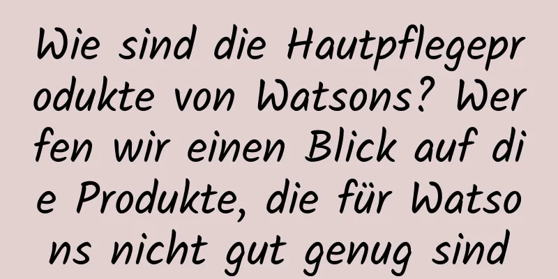 Wie sind die Hautpflegeprodukte von Watsons? Werfen wir einen Blick auf die Produkte, die für Watsons nicht gut genug sind