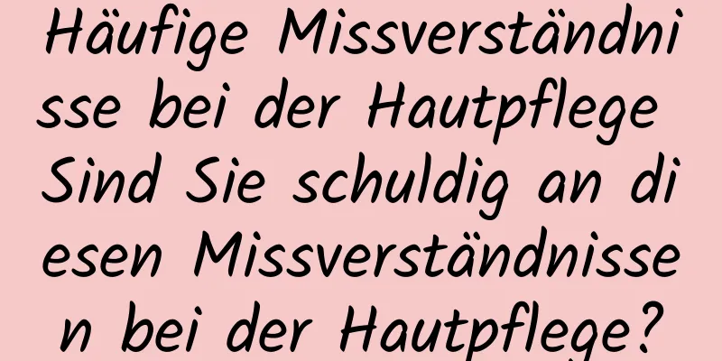 Häufige Missverständnisse bei der Hautpflege Sind Sie schuldig an diesen Missverständnissen bei der Hautpflege?