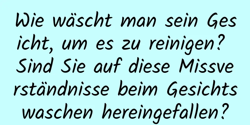 Wie wäscht man sein Gesicht, um es zu reinigen? Sind Sie auf diese Missverständnisse beim Gesichtswaschen hereingefallen?