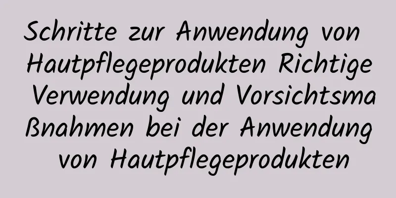 Schritte zur Anwendung von Hautpflegeprodukten Richtige Verwendung und Vorsichtsmaßnahmen bei der Anwendung von Hautpflegeprodukten