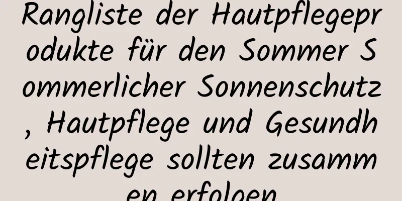 Rangliste der Hautpflegeprodukte für den Sommer Sommerlicher Sonnenschutz, Hautpflege und Gesundheitspflege sollten zusammen erfolgen