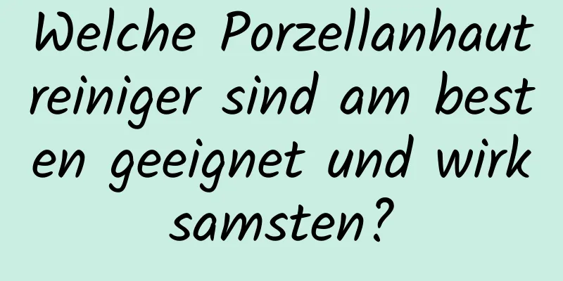 Welche Porzellanhautreiniger sind am besten geeignet und wirksamsten?