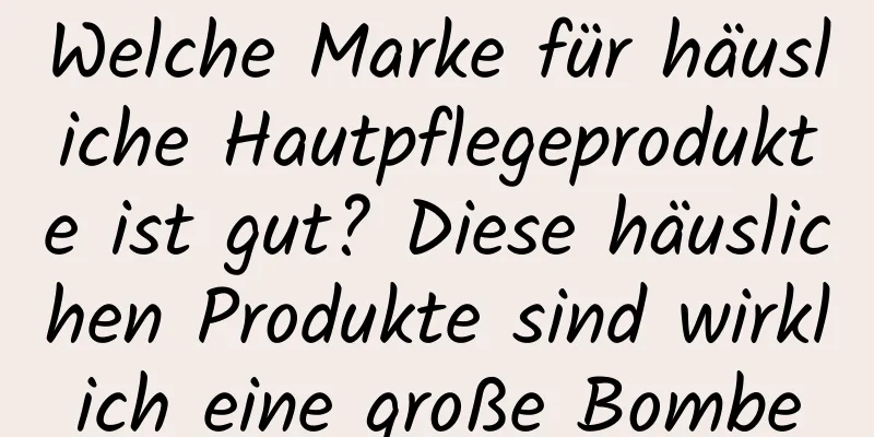 Welche Marke für häusliche Hautpflegeprodukte ist gut? Diese häuslichen Produkte sind wirklich eine große Bombe