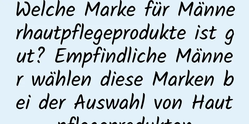 Welche Marke für Männerhautpflegeprodukte ist gut? Empfindliche Männer wählen diese Marken bei der Auswahl von Hautpflegeprodukten
