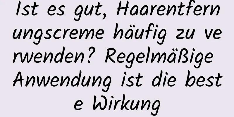 Ist es gut, Haarentfernungscreme häufig zu verwenden? Regelmäßige Anwendung ist die beste Wirkung